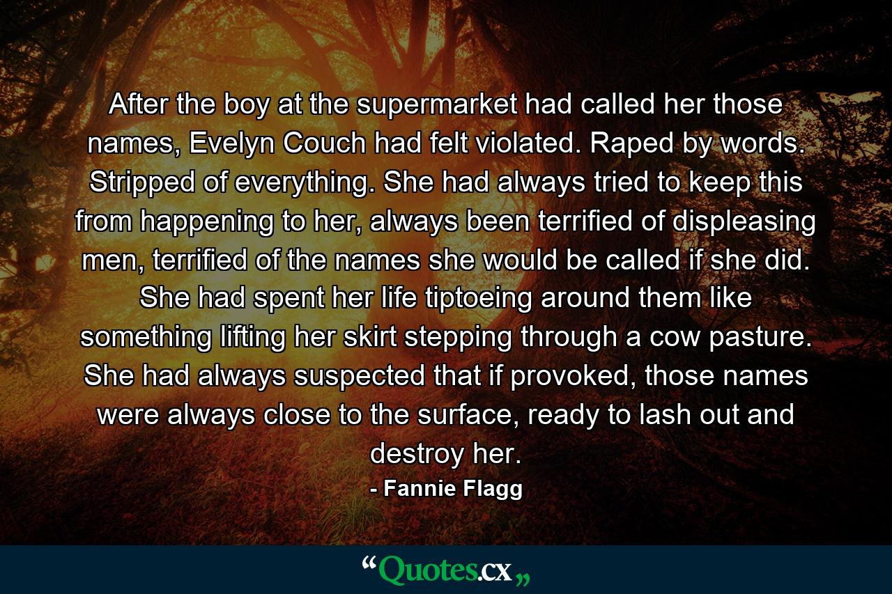 After the boy at the supermarket had called her those names, Evelyn Couch had felt violated. Raped by words. Stripped of everything. She had always tried to keep this from happening to her, always been terrified of displeasing men, terrified of the names she would be called if she did. She had spent her life tiptoeing around them like something lifting her skirt stepping through a cow pasture. She had always suspected that if provoked, those names were always close to the surface, ready to lash out and destroy her. - Quote by Fannie Flagg