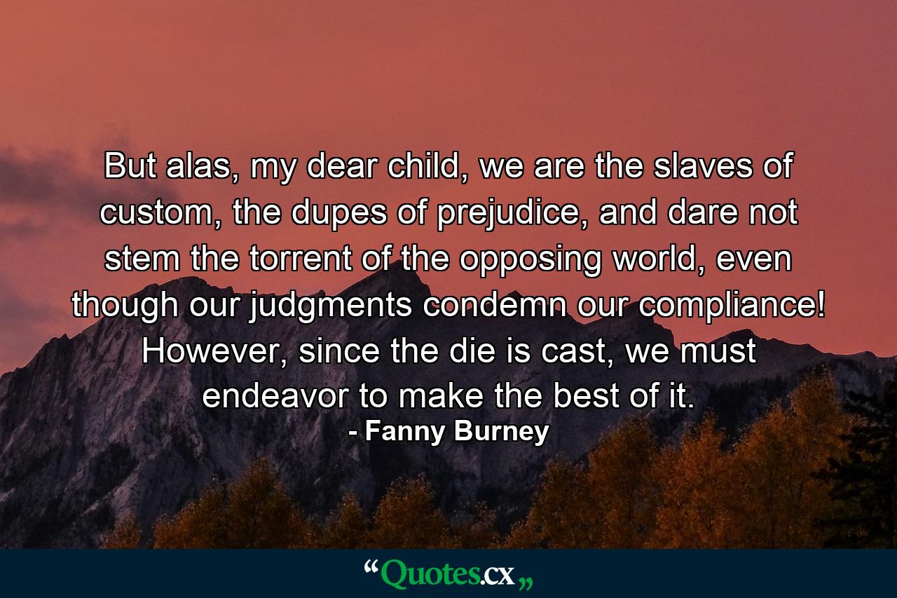 But alas, my dear child, we are the slaves of custom, the dupes of prejudice, and dare not stem the torrent of the opposing world, even though our judgments condemn our compliance! However, since the die is cast, we must endeavor to make the best of it. - Quote by Fanny Burney