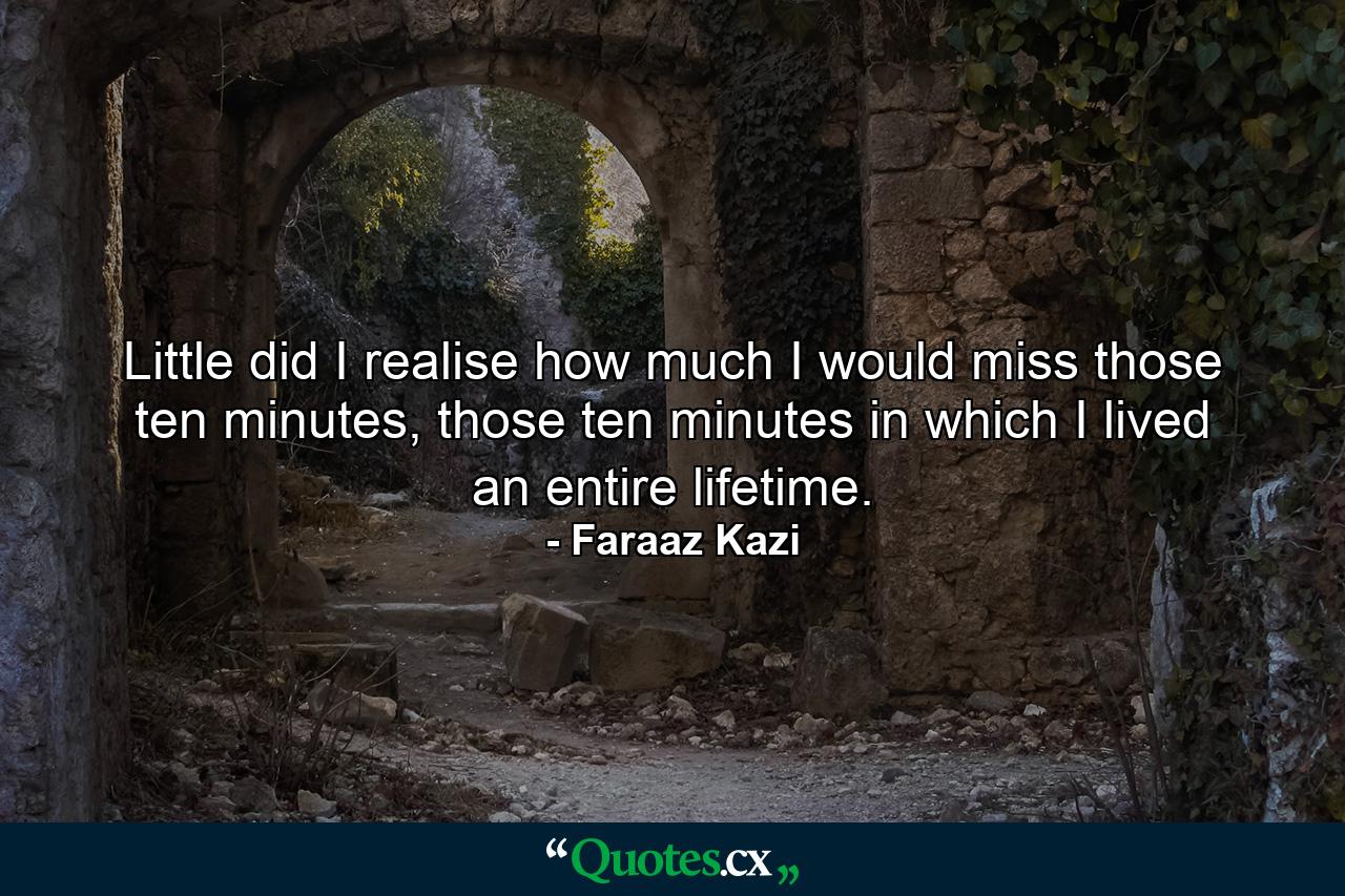 Little did I realise how much I would miss those ten minutes, those ten minutes in which I lived an entire lifetime. - Quote by Faraaz Kazi