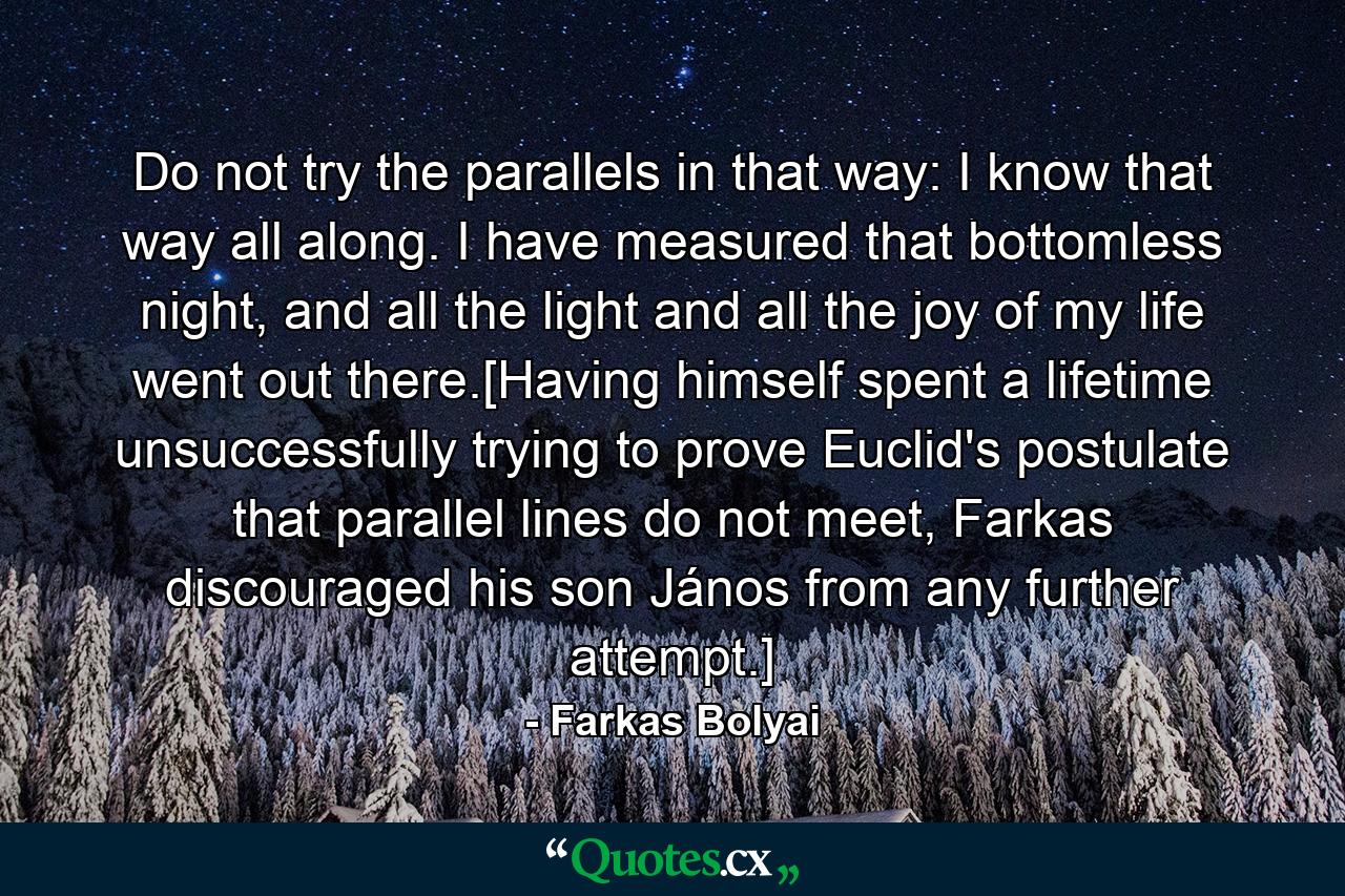 Do not try the parallels in that way: I know that way all along. I have measured that bottomless night, and all the light and all the joy of my life went out there.[Having himself spent a lifetime unsuccessfully trying to prove Euclid's postulate that parallel lines do not meet, Farkas discouraged his son János from any further attempt.] - Quote by Farkas Bolyai