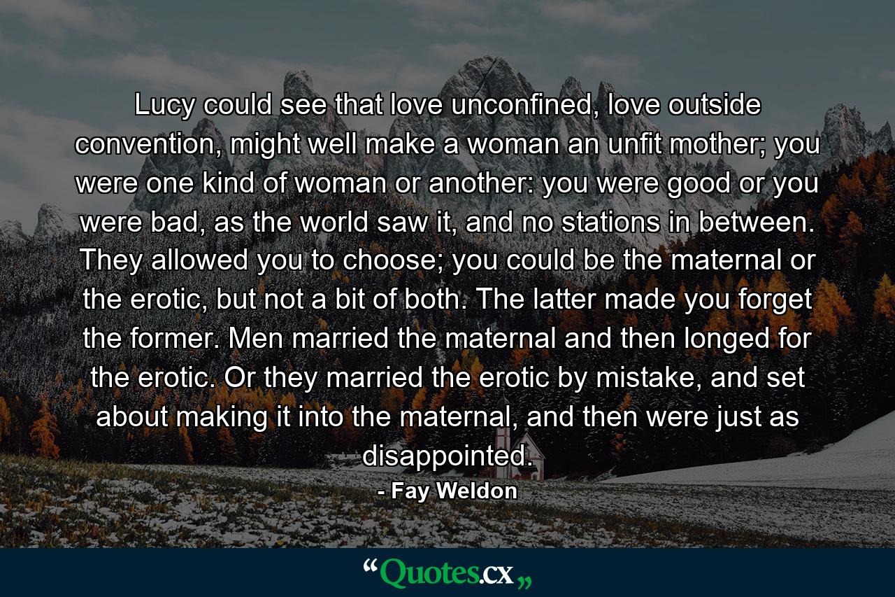 Lucy could see that love unconfined, love outside convention, might well make a woman an unfit mother; you were one kind of woman or another: you were good or you were bad, as the world saw it, and no stations in between. They allowed you to choose; you could be the maternal or the erotic, but not a bit of both. The latter made you forget the former. Men married the maternal and then longed for the erotic. Or they married the erotic by mistake, and set about making it into the maternal, and then were just as disappointed. - Quote by Fay Weldon