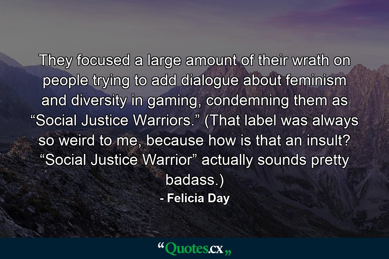 They focused a large amount of their wrath on people trying to add dialogue about feminism and diversity in gaming, condemning them as “Social Justice Warriors.” (That label was always so weird to me, because how is that an insult? “Social Justice Warrior” actually sounds pretty badass.) - Quote by Felicia Day