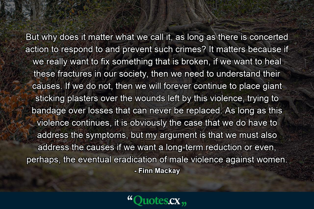 But why does it matter what we call it, as long as there is concerted action to respond to and prevent such crimes? It matters because if we really want to fix something that is broken, if we want to heal these fractures in our society, then we need to understand their causes. If we do not, then we will forever continue to place giant sticking plasters over the wounds left by this violence, trying to bandage over losses that can never be replaced. As long as this violence continues, it is obviously the case that we do have to address the symptoms, but my argument is that we must also address the causes if we want a long-term reduction or even, perhaps, the eventual eradication of male violence against women. - Quote by Finn Mackay