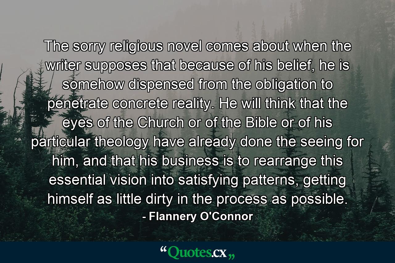 The sorry religious novel comes about when the writer supposes that because of his belief, he is somehow dispensed from the obligation to penetrate concrete reality. He will think that the eyes of the Church or of the Bible or of his particular theology have already done the seeing for him, and that his business is to rearrange this essential vision into satisfying patterns, getting himself as little dirty in the process as possible. - Quote by Flannery O'Connor