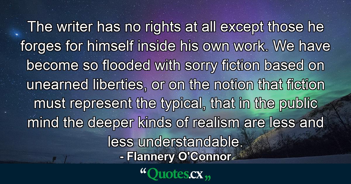 The writer has no rights at all except those he forges for himself inside his own work. We have become so flooded with sorry fiction based on unearned liberties, or on the notion that fiction must represent the typical, that in the public mind the deeper kinds of realism are less and less understandable. - Quote by Flannery O'Connor