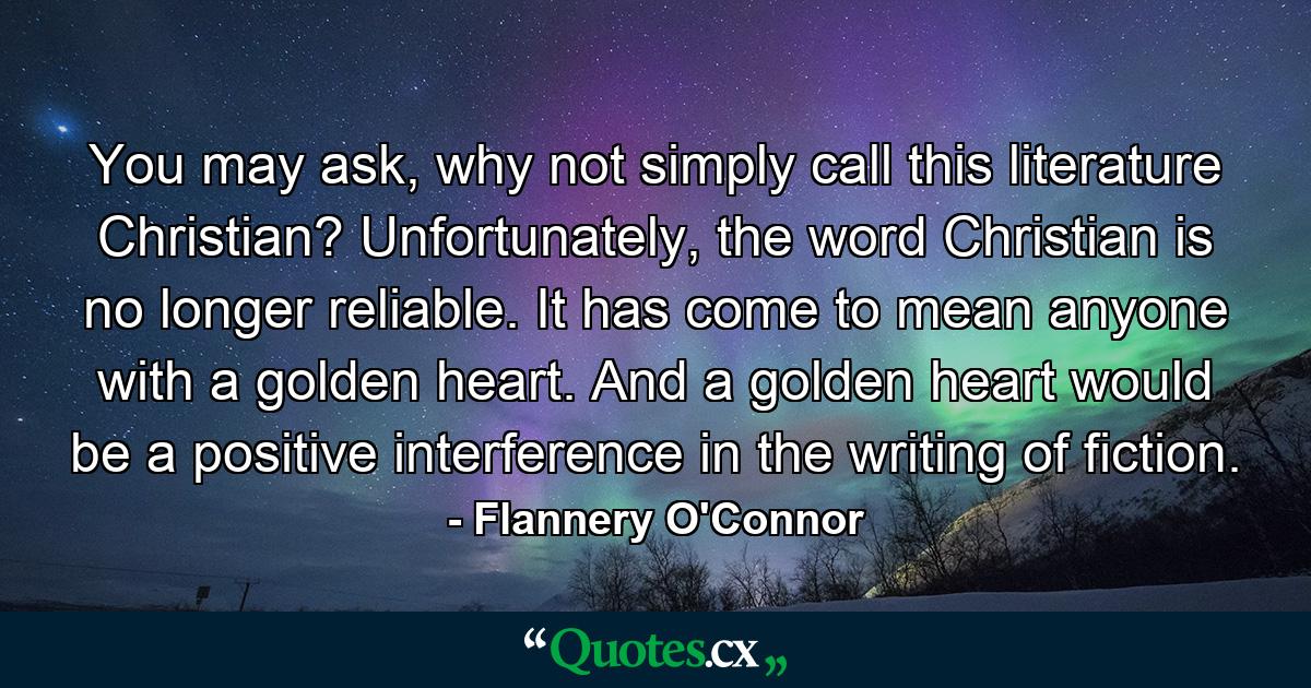 You may ask, why not simply call this literature Christian? Unfortunately, the word Christian is no longer reliable. It has come to mean anyone with a golden heart. And a golden heart would be a positive interference in the writing of fiction. - Quote by Flannery O'Connor