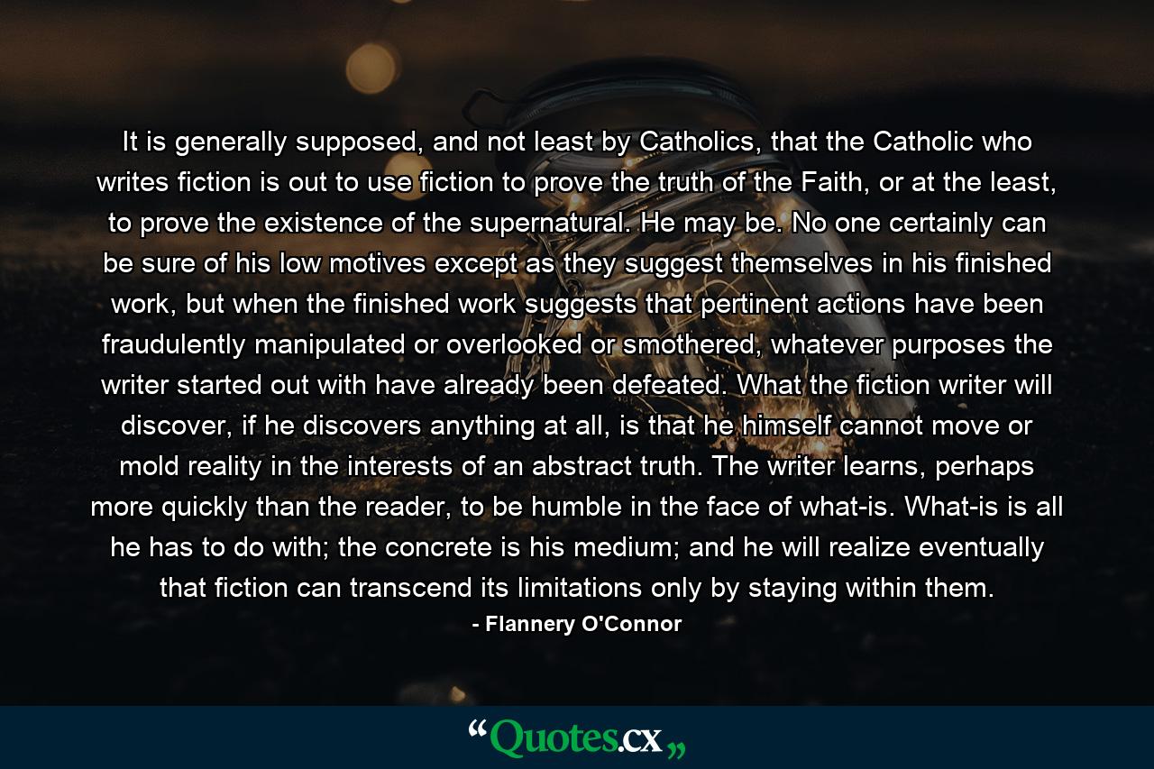 It is generally supposed, and not least by Catholics, that the Catholic who writes fiction is out to use fiction to prove the truth of the Faith, or at the least, to prove the existence of the supernatural. He may be. No one certainly can be sure of his low motives except as they suggest themselves in his finished work, but when the finished work suggests that pertinent actions have been fraudulently manipulated or overlooked or smothered, whatever purposes the writer started out with have already been defeated. What the fiction writer will discover, if he discovers anything at all, is that he himself cannot move or mold reality in the interests of an abstract truth. The writer learns, perhaps more quickly than the reader, to be humble in the face of what-is. What-is is all he has to do with; the concrete is his medium; and he will realize eventually that fiction can transcend its limitations only by staying within them. - Quote by Flannery O'Connor