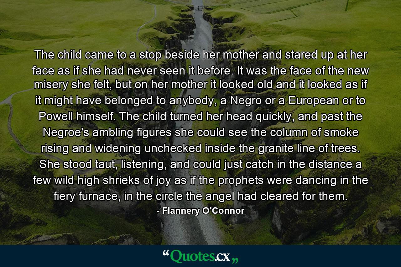 The child came to a stop beside her mother and stared up at her face as if she had never seen it before. It was the face of the new misery she felt, but on her mother it looked old and it looked as if it might have belonged to anybody, a Negro or a European or to Powell himself. The child turned her head quickly, and past the Negroe's ambling figures she could see the column of smoke rising and widening unchecked inside the granite line of trees. She stood taut, listening, and could just catch in the distance a few wild high shrieks of joy as if the prophets were dancing in the fiery furnace, in the circle the angel had cleared for them. - Quote by Flannery O'Connor