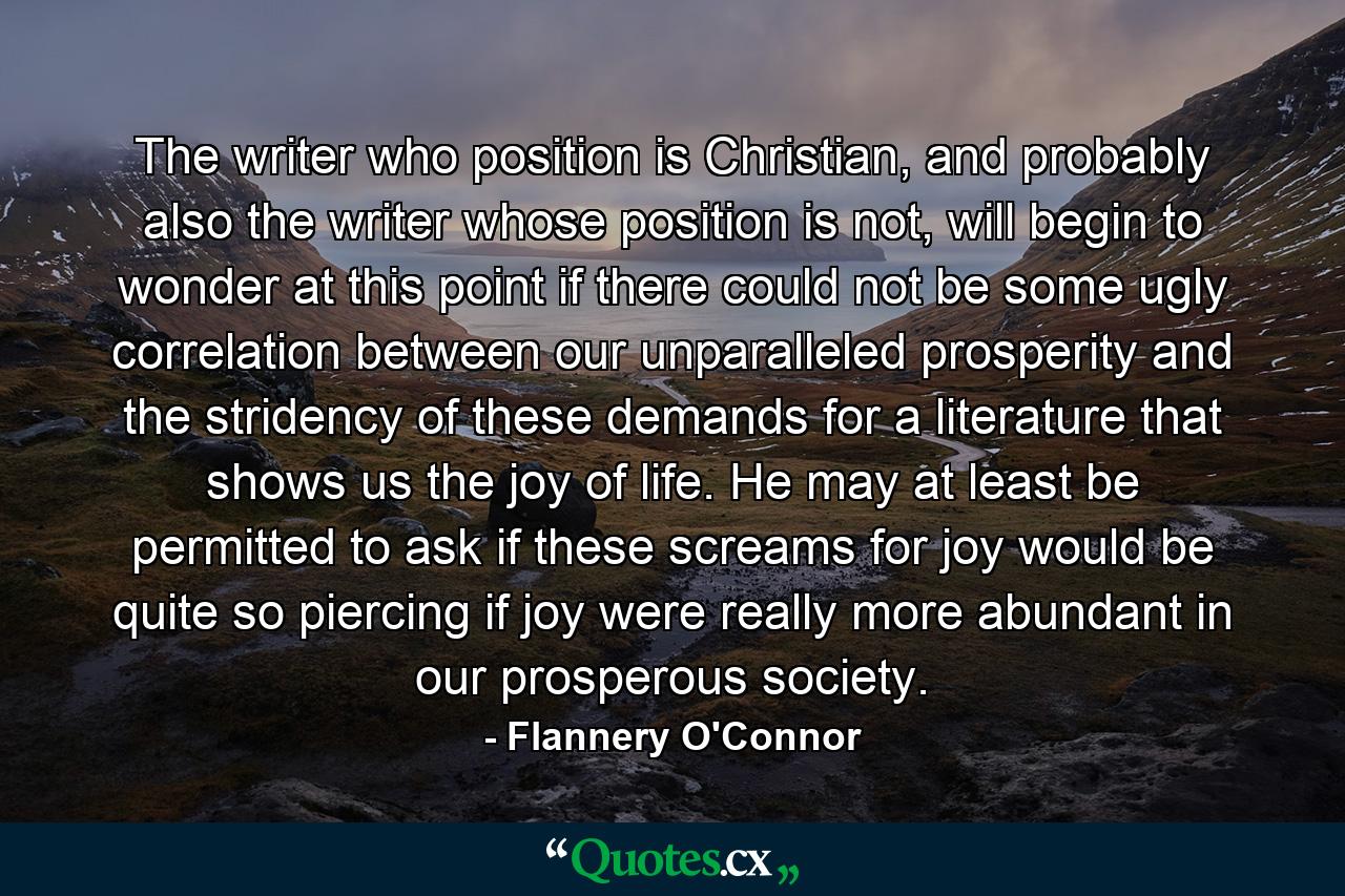 The writer who position is Christian, and probably also the writer whose position is not, will begin to wonder at this point if there could not be some ugly correlation between our unparalleled prosperity and the stridency of these demands for a literature that shows us the joy of life. He may at least be permitted to ask if these screams for joy would be quite so piercing if joy were really more abundant in our prosperous society. - Quote by Flannery O'Connor