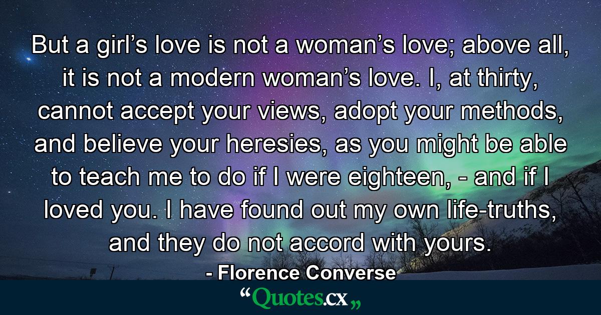 But a girl’s love is not a woman’s love; above all, it is not a modern woman’s love. I, at thirty, cannot accept your views, adopt your methods, and believe your heresies, as you might be able to teach me to do if I were eighteen, - and if I loved you. I have found out my own life-truths, and they do not accord with yours. - Quote by Florence Converse