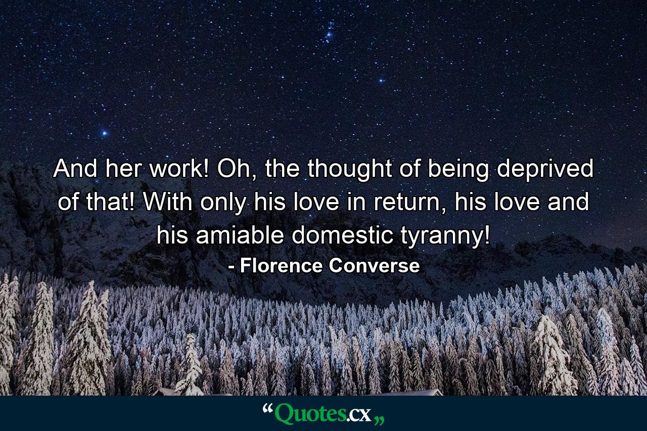 And her work! Oh, the thought of being deprived of that! With only his love in return, his love and his amiable domestic tyranny! - Quote by Florence Converse