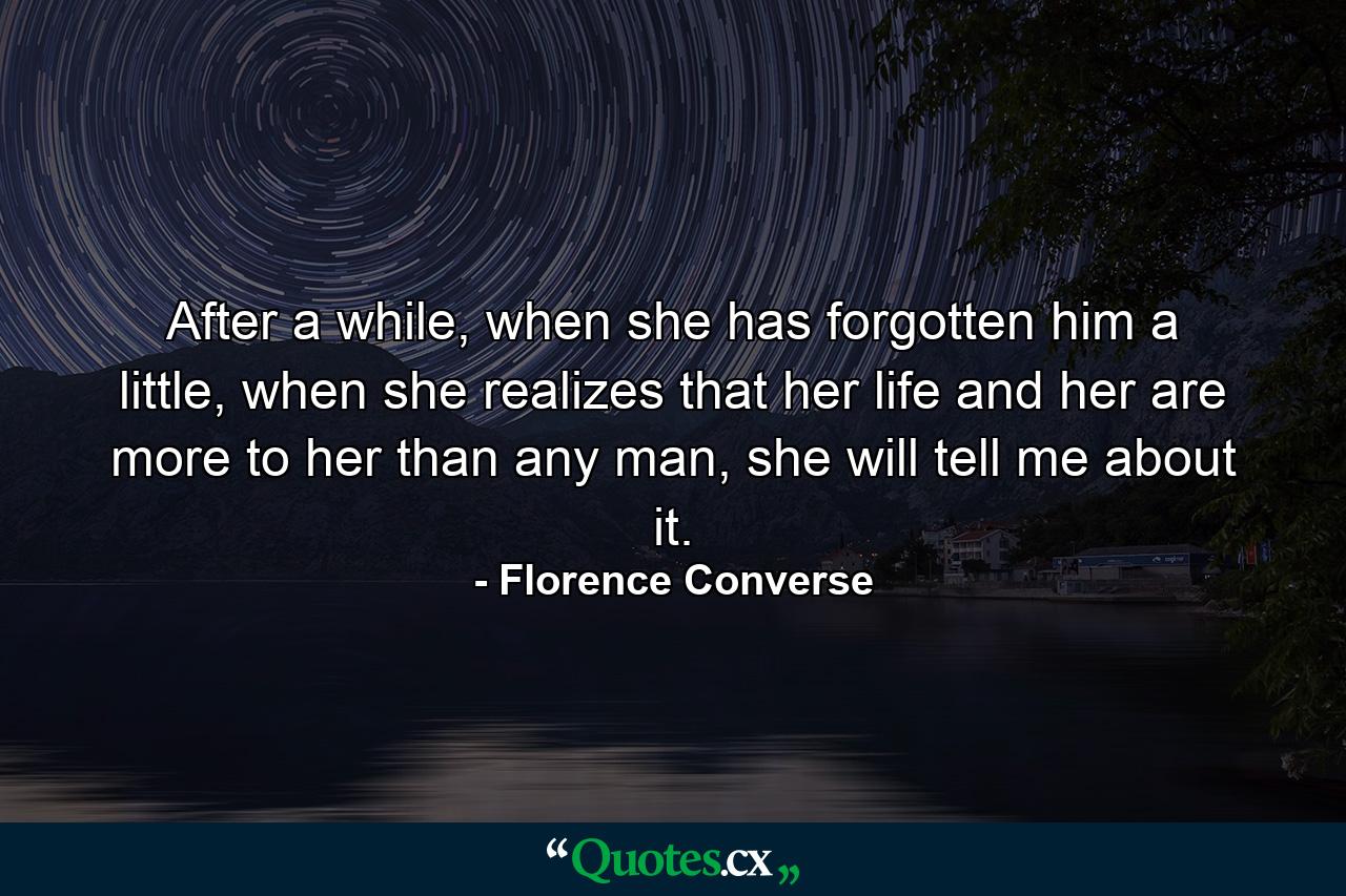 After a while, when she has forgotten him a little, when she realizes that her life and her are more to her than any man, she will tell me about it. - Quote by Florence Converse