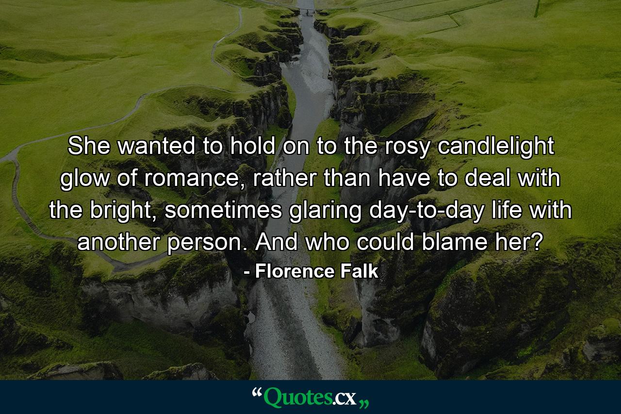 She wanted to hold on to the rosy candlelight glow of romance, rather than have to deal with the bright, sometimes glaring day-to-day life with another person. And who could blame her? - Quote by Florence Falk