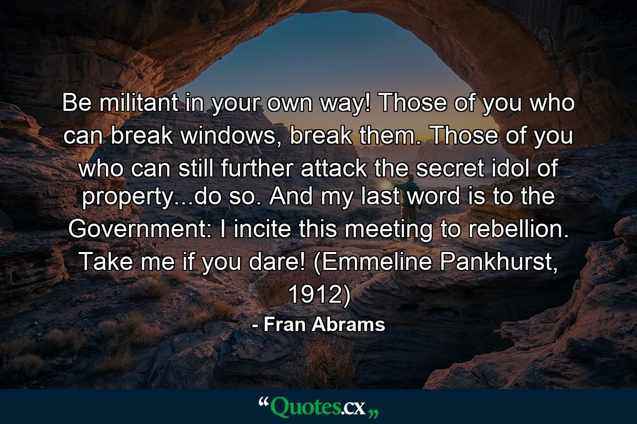 Be militant in your own way! Those of you who can break windows, break them. Those of you who can still further attack the secret idol of property...do so. And my last word is to the Government: I incite this meeting to rebellion. Take me if you dare! (Emmeline Pankhurst, 1912) - Quote by Fran Abrams