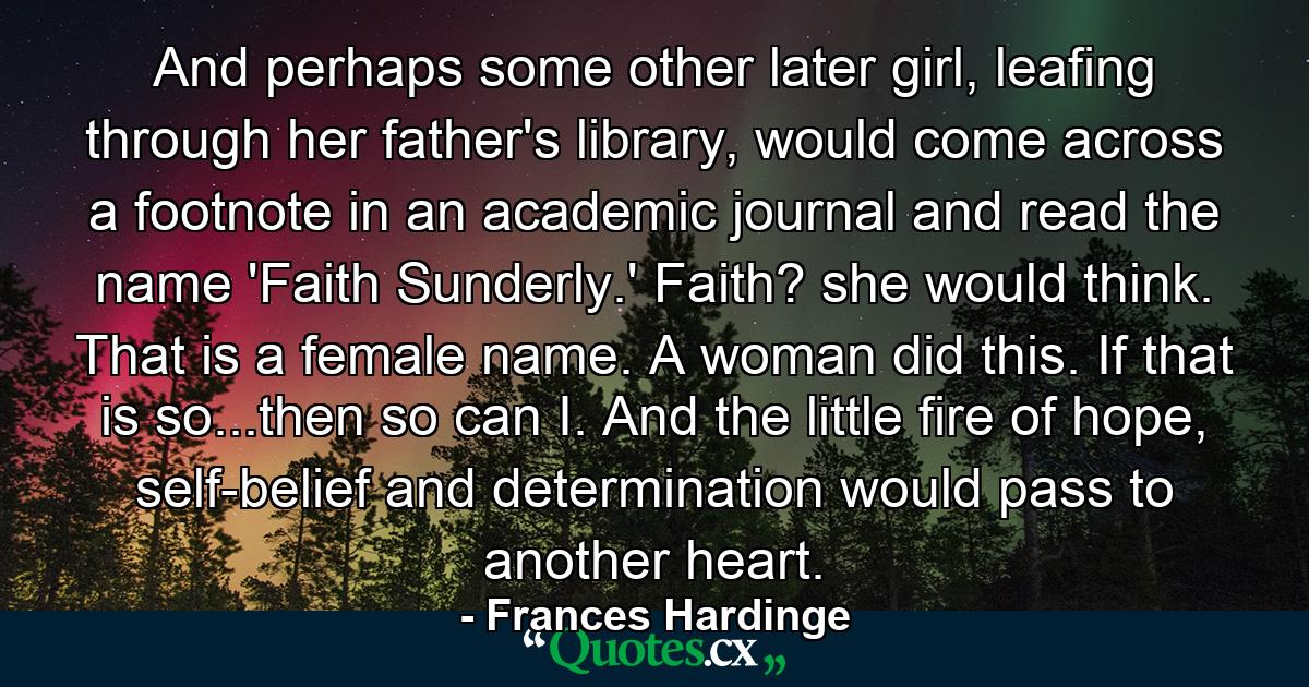 And perhaps some other later girl, leafing through her father's library, would come across a footnote in an academic journal and read the name 'Faith Sunderly.' Faith? she would think. That is a female name. A woman did this. If that is so...then so can I. And the little fire of hope, self-belief and determination would pass to another heart. - Quote by Frances Hardinge