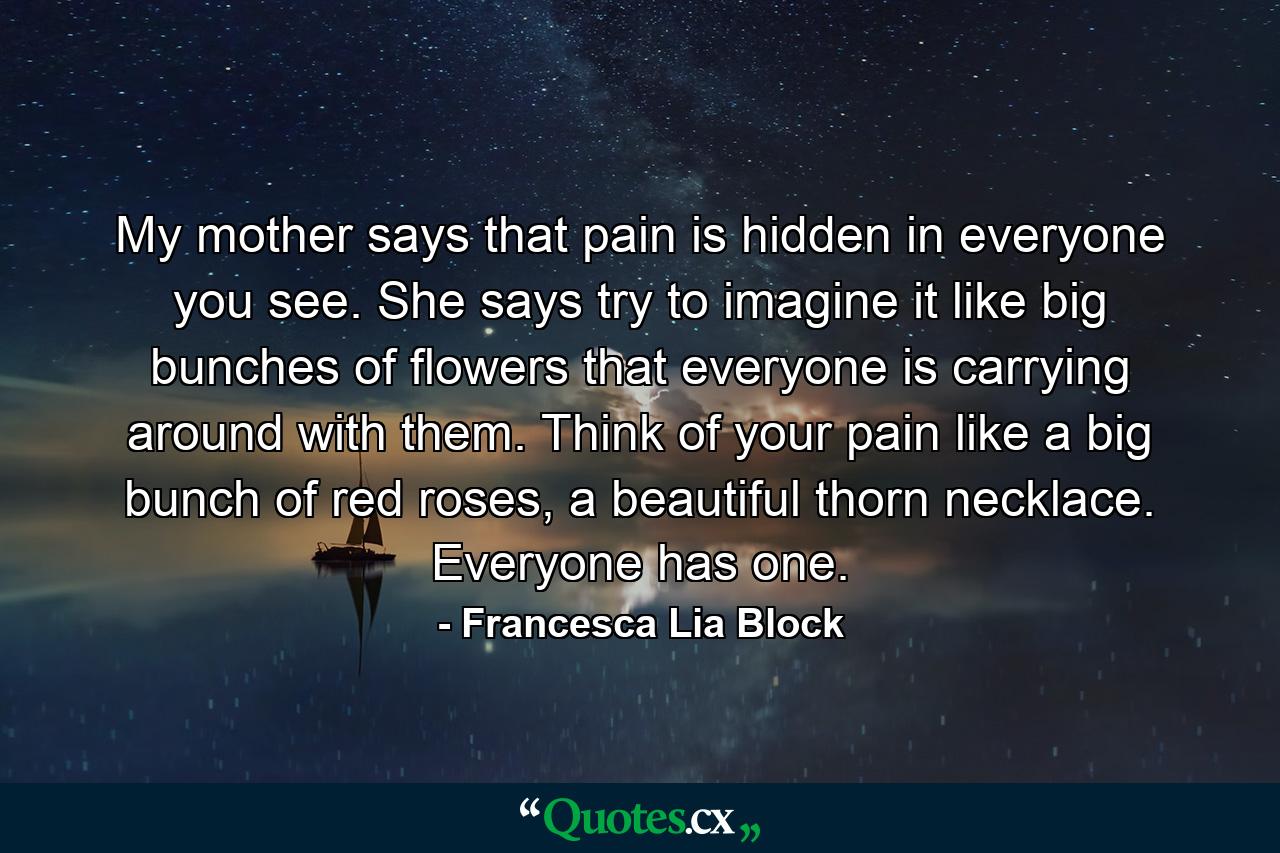 My mother says that pain is hidden in everyone you see. She says try to imagine it like big bunches of flowers that everyone is carrying around with them. Think of your pain like a big bunch of red roses, a beautiful thorn necklace. Everyone has one. - Quote by Francesca Lia Block