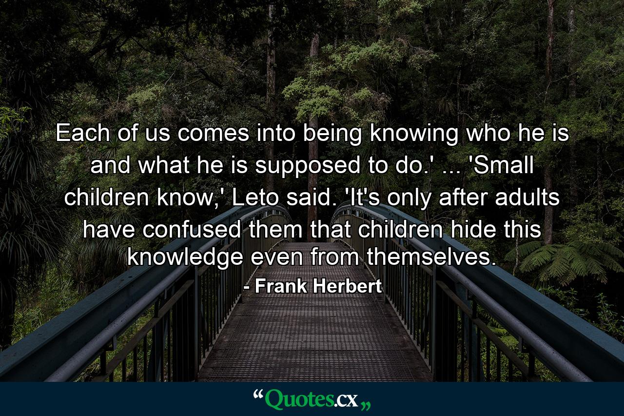 Each of us comes into being knowing who he is and what he is supposed to do.' ... 'Small children know,' Leto said. 'It's only after adults have confused them that children hide this knowledge even from themselves. - Quote by Frank Herbert