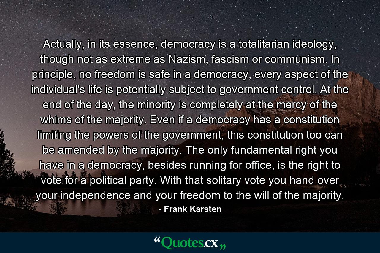 Actually, in its essence, democracy is a totalitarian ideology, though not as extreme as Nazism, fascism or communism. In principle, no freedom is safe in a democracy, every aspect of the individual's life is potentially subject to government control. At the end of the day, the minority is completely at the mercy of the whims of the majority. Even if a democracy has a constitution limiting the powers of the government, this constitution too can be amended by the majority. The only fundamental right you have in a democracy, besides running for office, is the right to vote for a political party. With that solitary vote you hand over your independence and your freedom to the will of the majority. - Quote by Frank Karsten