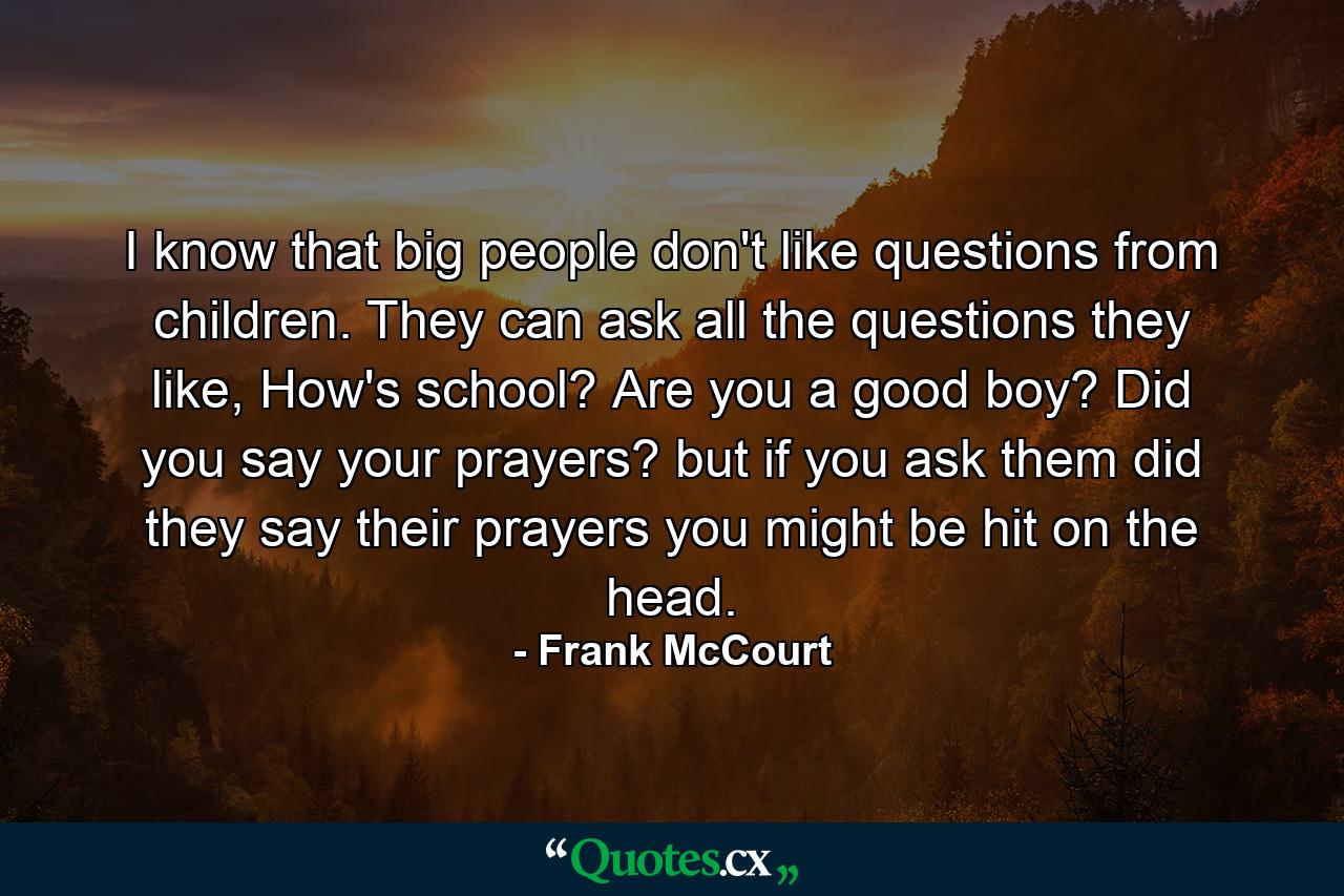 I know that big people don't like questions from children. They can ask all the questions they like, How's school? Are you a good boy? Did you say your prayers? but if you ask them did they say their prayers you might be hit on the head. - Quote by Frank McCourt