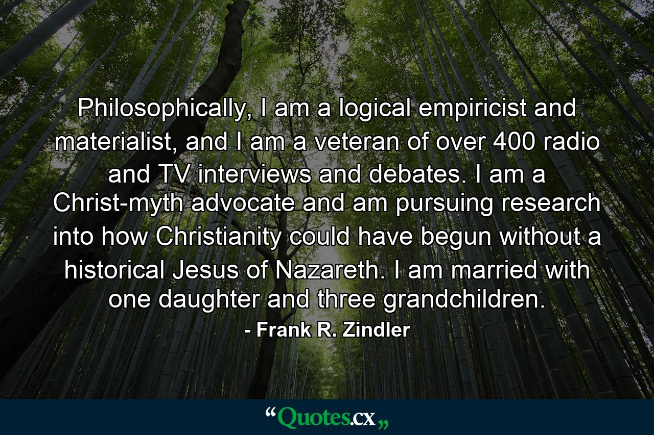 Philosophically, I am a logical empiricist and materialist, and I am a veteran of over 400 radio and TV interviews and debates. I am a Christ-myth advocate and am pursuing research into how Christianity could have begun without a historical Jesus of Nazareth. I am married with one daughter and three grandchildren. - Quote by Frank R. Zindler