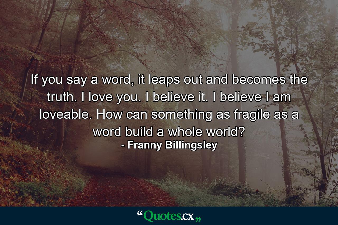 If you say a word, it leaps out and becomes the truth. I love you. I believe it. I believe I am loveable. How can something as fragile as a word build a whole world? - Quote by Franny Billingsley