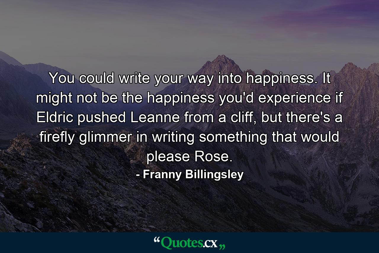 You could write your way into happiness. It might not be the happiness you'd experience if Eldric pushed Leanne from a cliff, but there's a firefly glimmer in writing something that would please Rose. - Quote by Franny Billingsley