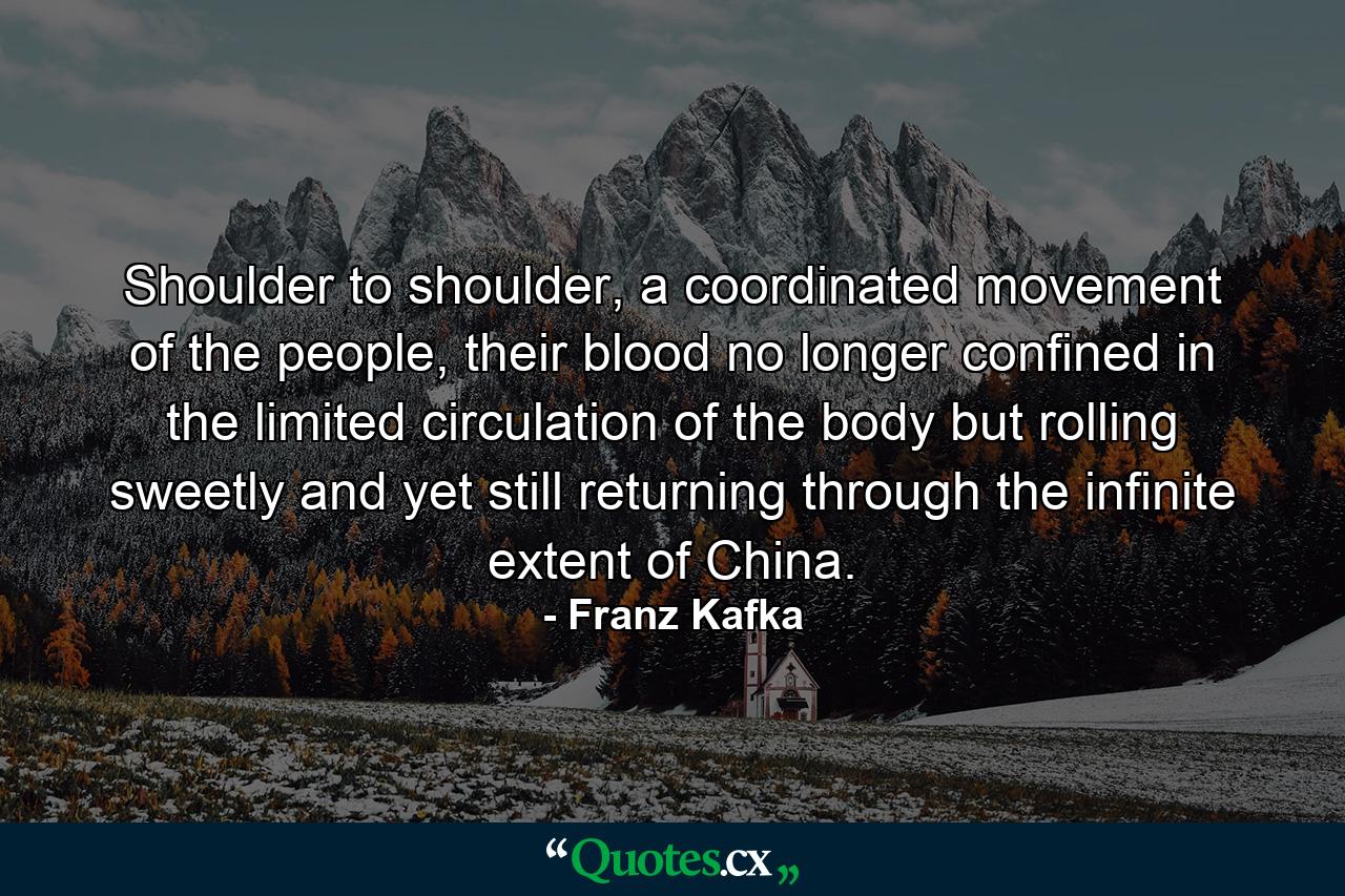 Shoulder to shoulder, a coordinated movement of the people, their blood no longer confined in the limited circulation of the body but rolling sweetly and yet still returning through the infinite extent of China. - Quote by Franz Kafka