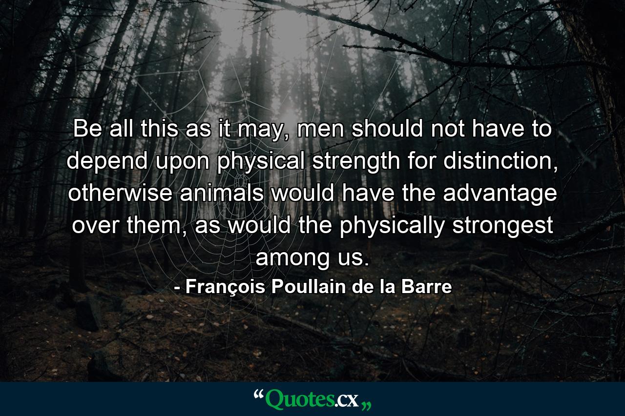 Be all this as it may, men should not have to depend upon physical strength for distinction, otherwise animals would have the advantage over them, as would the physically strongest among us. - Quote by François Poullain de la Barre