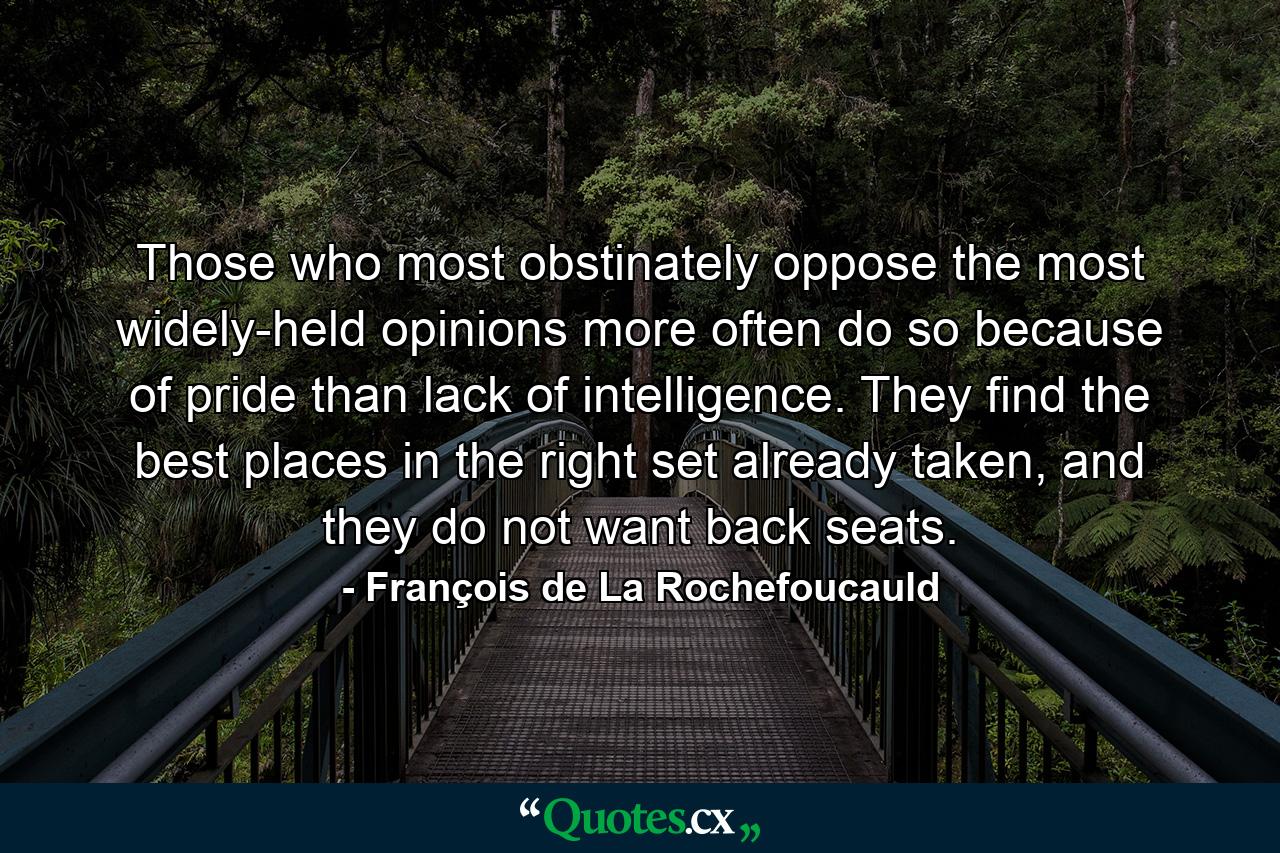 Those who most obstinately oppose the most widely-held opinions more often do so because of pride than lack of intelligence. They find the best places in the right set already taken, and they do not want back seats. - Quote by François de La Rochefoucauld