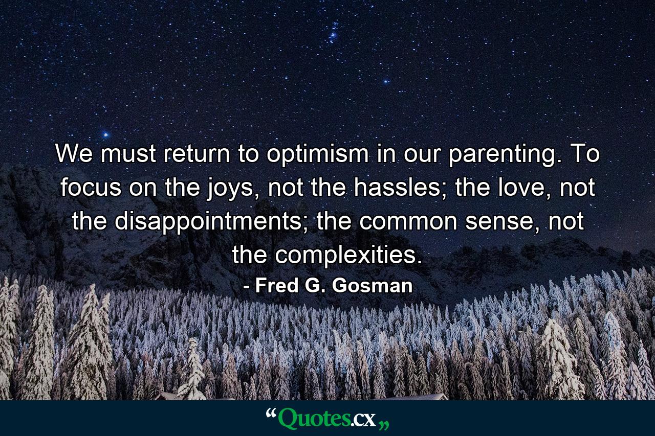 We must return to optimism in our parenting. To focus on the joys, not the hassles; the love, not the disappointments; the common sense, not the complexities. - Quote by Fred G. Gosman