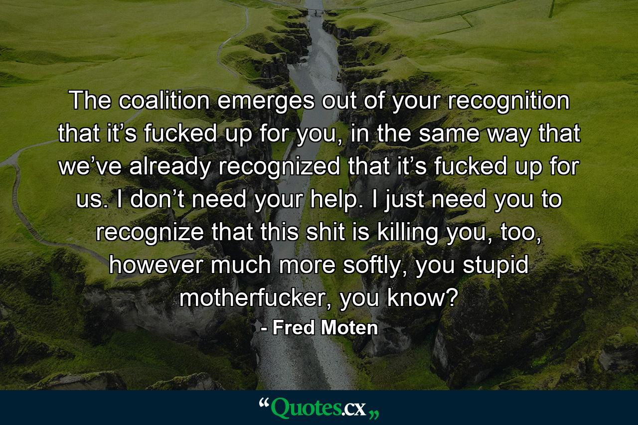 The coalition emerges out of your recognition that it’s fucked up for you, in the same way that we’ve already recognized that it’s fucked up for us. I don’t need your help. I just need you to recognize that this shit is killing you, too, however much more softly, you stupid motherfucker, you know? - Quote by Fred Moten