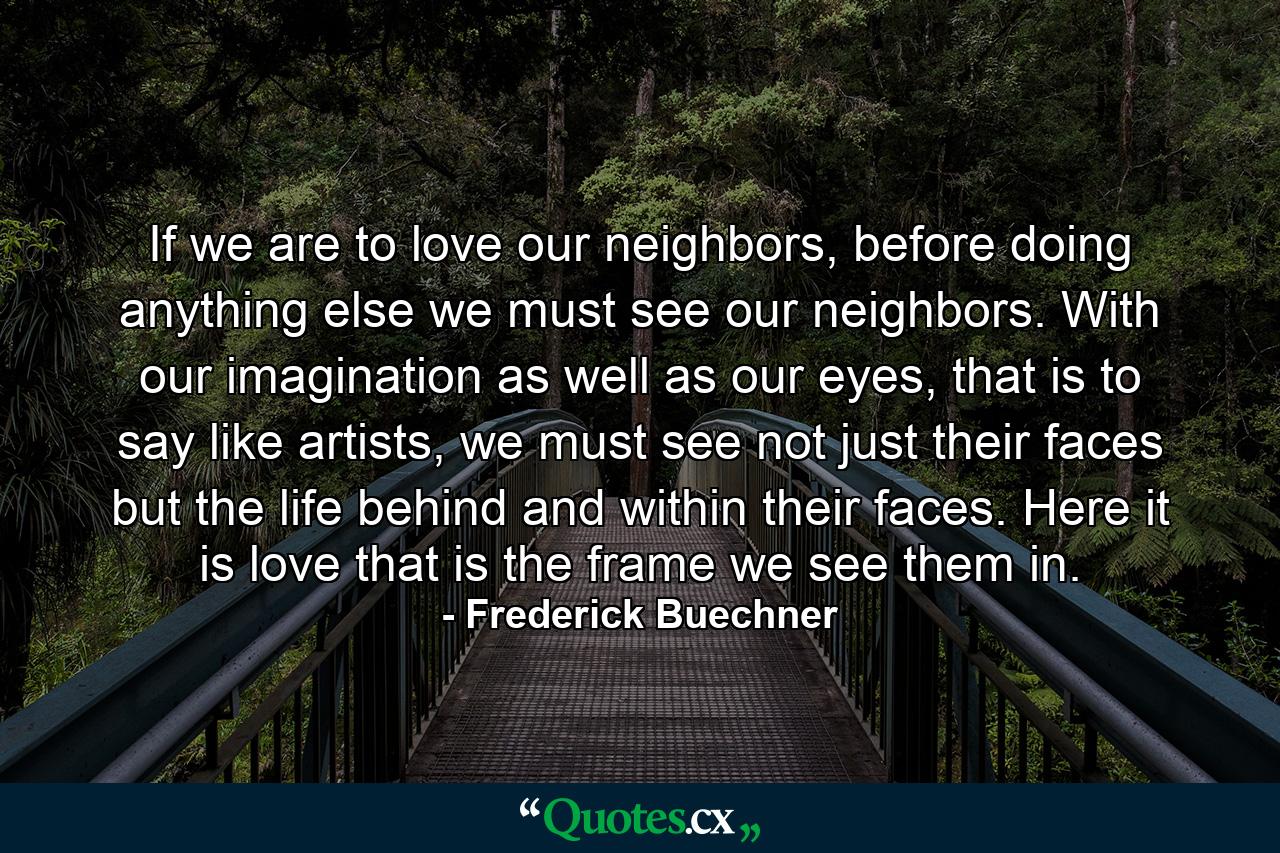 If we are to love our neighbors, before doing anything else we must see our neighbors. With our imagination as well as our eyes, that is to say like artists, we must see not just their faces but the life behind and within their faces. Here it is love that is the frame we see them in. - Quote by Frederick Buechner