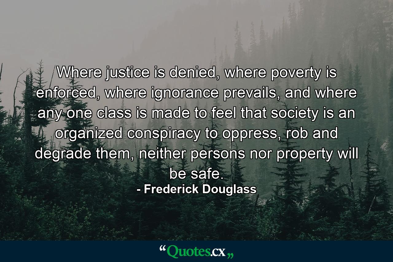 Where justice is denied, where poverty is enforced, where ignorance prevails, and where any one class is made to feel that society is an organized conspiracy to oppress, rob and degrade them, neither persons nor property will be safe. - Quote by Frederick Douglass