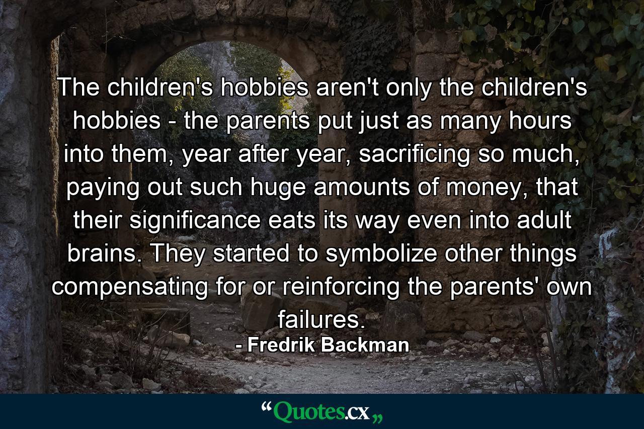 The children's hobbies aren't only the children's hobbies - the parents put just as many hours into them, year after year, sacrificing so much, paying out such huge amounts of money, that their significance eats its way even into adult brains. They started to symbolize other things compensating for or reinforcing the parents' own failures. - Quote by Fredrik Backman