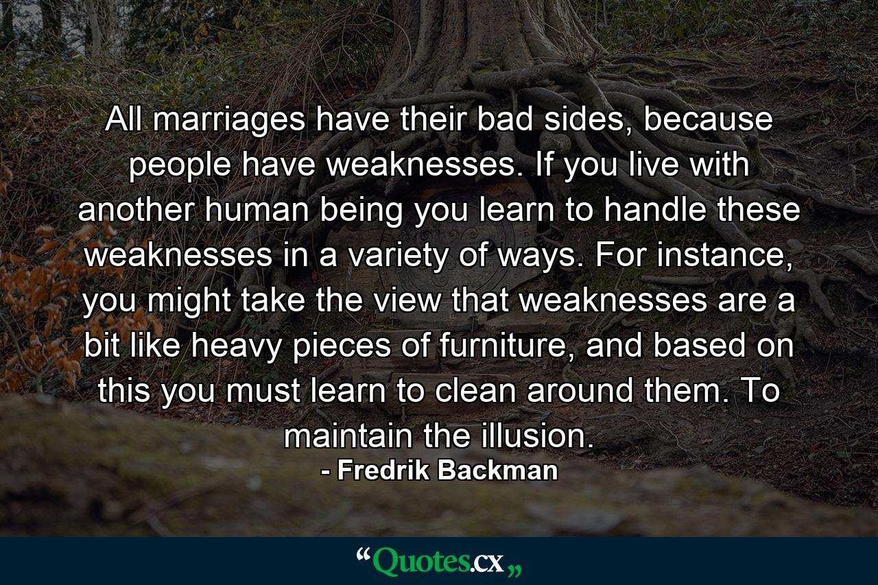 All marriages have their bad sides, because people have weaknesses. If you live with another human being you learn to handle these weaknesses in a variety of ways. For instance, you might take the view that weaknesses are a bit like heavy pieces of furniture, and based on this you must learn to clean around them. To maintain the illusion. - Quote by Fredrik Backman