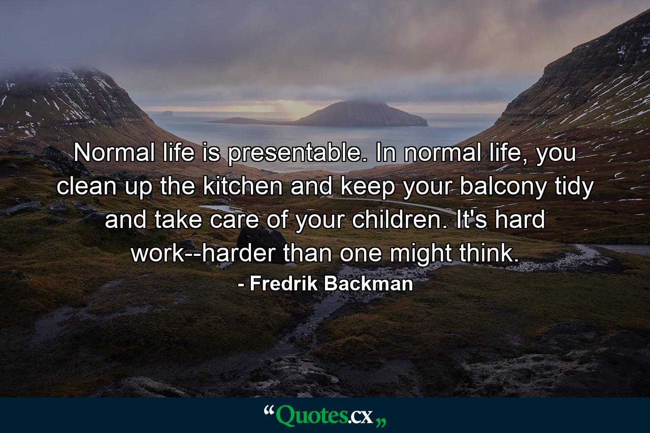 Normal life is presentable. In normal life, you clean up the kitchen and keep your balcony tidy and take care of your children. It's hard work--harder than one might think. - Quote by Fredrik Backman