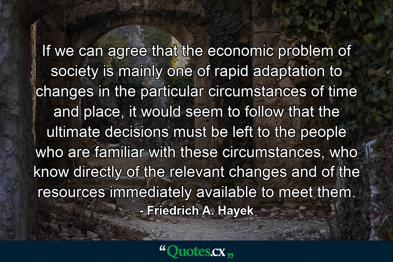 If we can agree that the economic problem of society is mainly one of rapid adaptation to changes in the particular circumstances of time and place, it would seem to follow that the ultimate decisions must be left to the people who are familiar with these circumstances, who know directly of the relevant changes and of the resources immediately available to meet them. - Quote by Friedrich A. Hayek