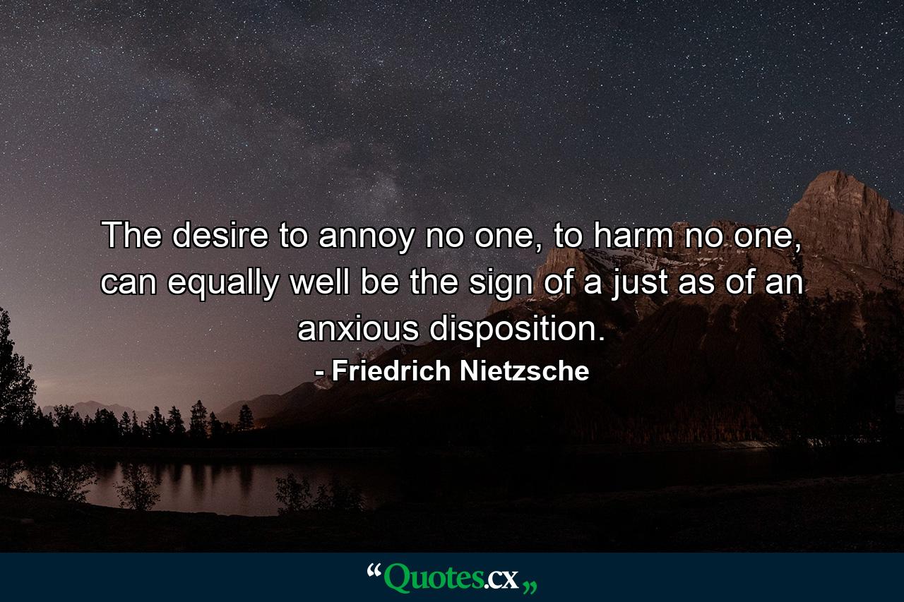 The desire to annoy no one, to harm no one, can equally well be the sign of a just as of an anxious disposition. - Quote by Friedrich Nietzsche