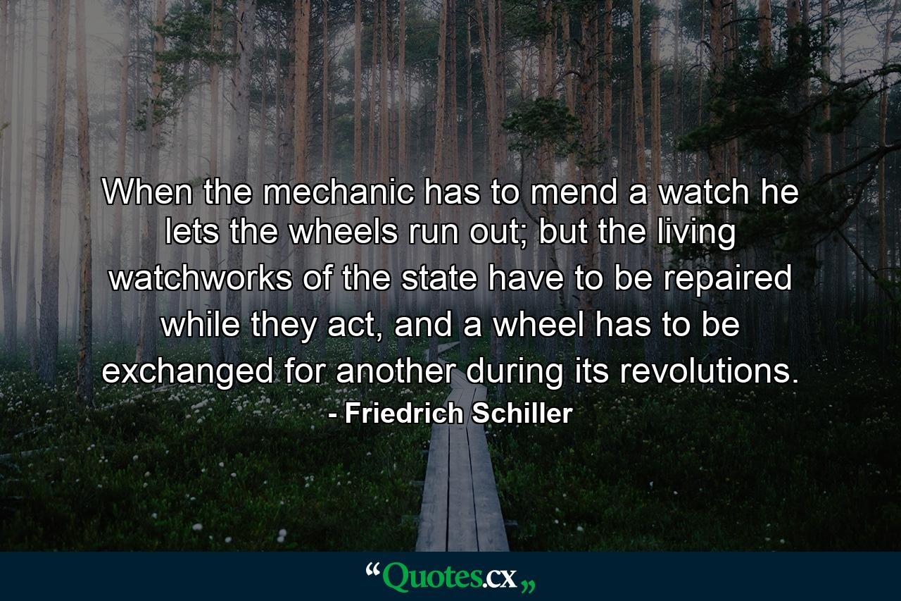 When the mechanic has to mend a watch he lets the wheels run out; but the living watchworks of the state have to be repaired while they act, and a wheel has to be exchanged for another during its revolutions. - Quote by Friedrich Schiller