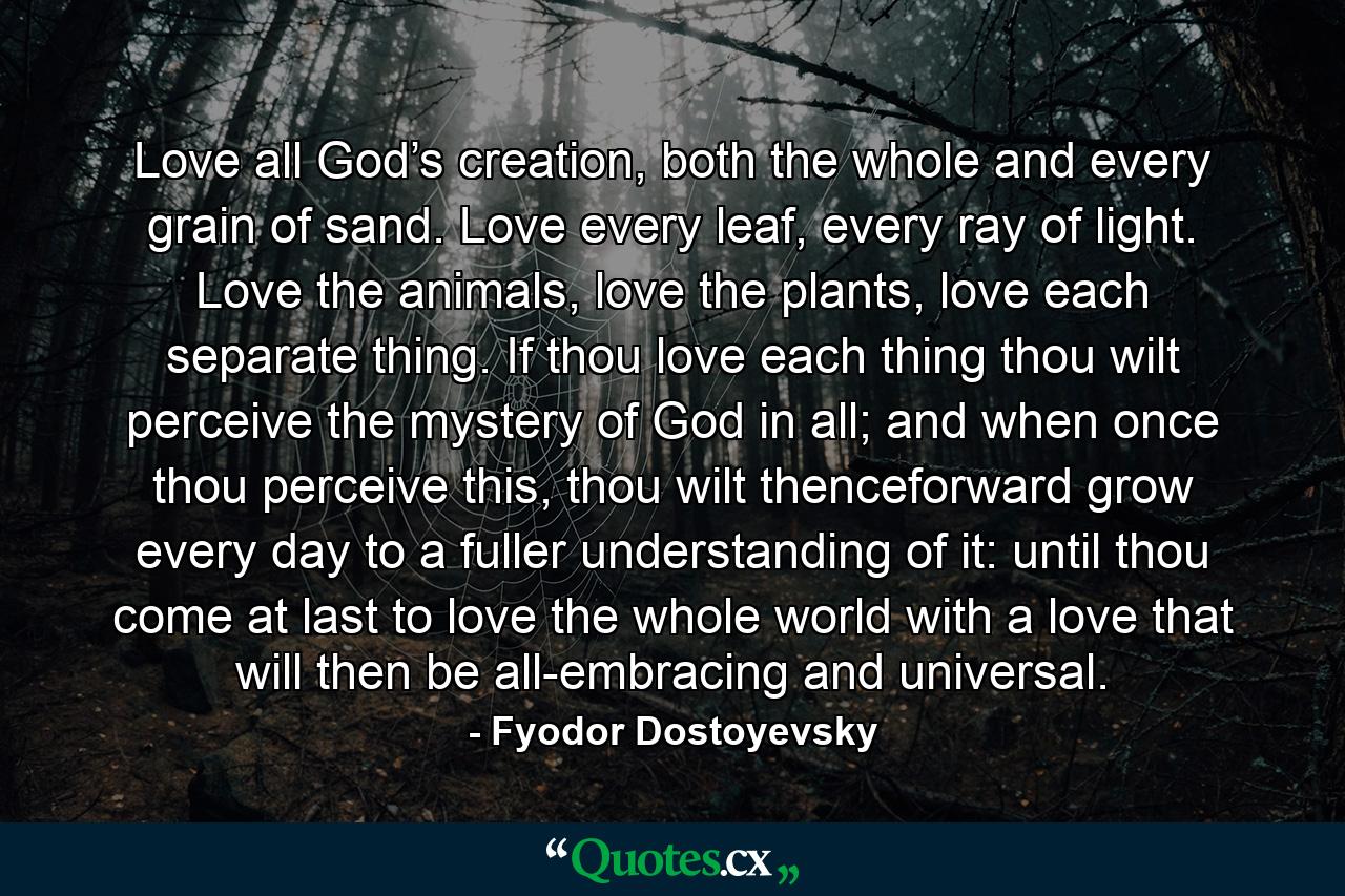 Love all God’s creation, both the whole and every grain of sand. Love every leaf, every ray of light. Love the animals, love the plants, love each separate thing. If thou love each thing thou wilt perceive the mystery of God in all; and when once thou perceive this, thou wilt thenceforward grow every day to a fuller understanding of it: until thou come at last to love the whole world with a love that will then be all-embracing and universal. - Quote by Fyodor Dostoyevsky