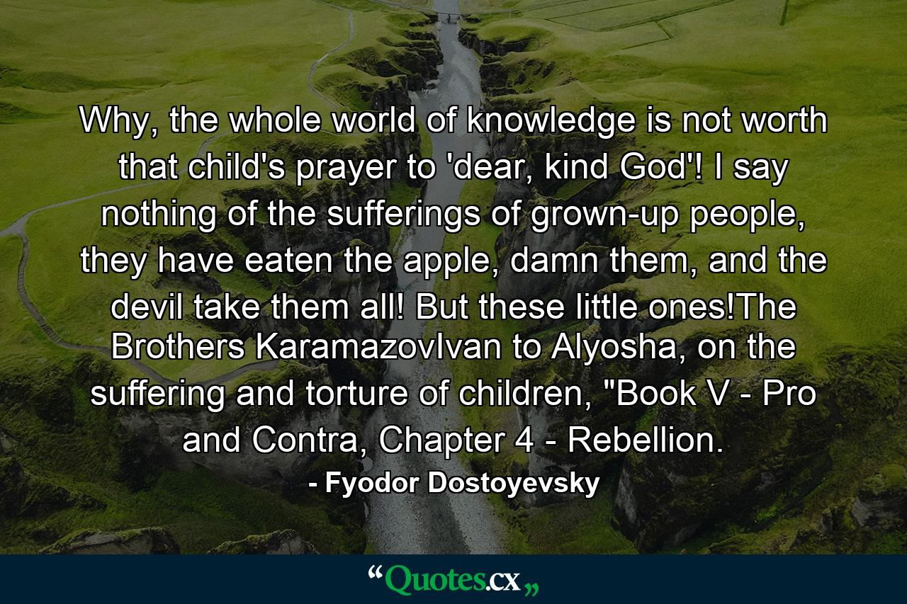 Why, the whole world of knowledge is not worth that child's prayer to 'dear, kind God'! I say nothing of the sufferings of grown-up people, they have eaten the apple, damn them, and the devil take them all! But these little ones!The Brothers KaramazovIvan to Alyosha, on the suffering and torture of children, 