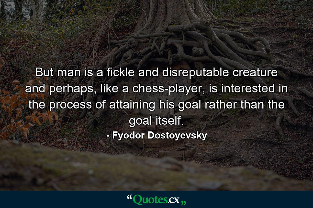 But man is a fickle and disreputable creature and perhaps, like a chess-player, is interested in the process of attaining his goal rather than the goal itself. - Quote by Fyodor Dostoyevsky