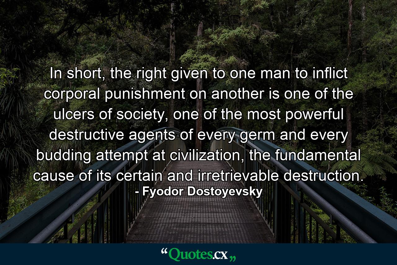 In short, the right given to one man to inflict corporal punishment on another is one of the ulcers of society, one of the most powerful destructive agents of every germ and every budding attempt at civilization, the fundamental cause of its certain and irretrievable destruction. - Quote by Fyodor Dostoyevsky