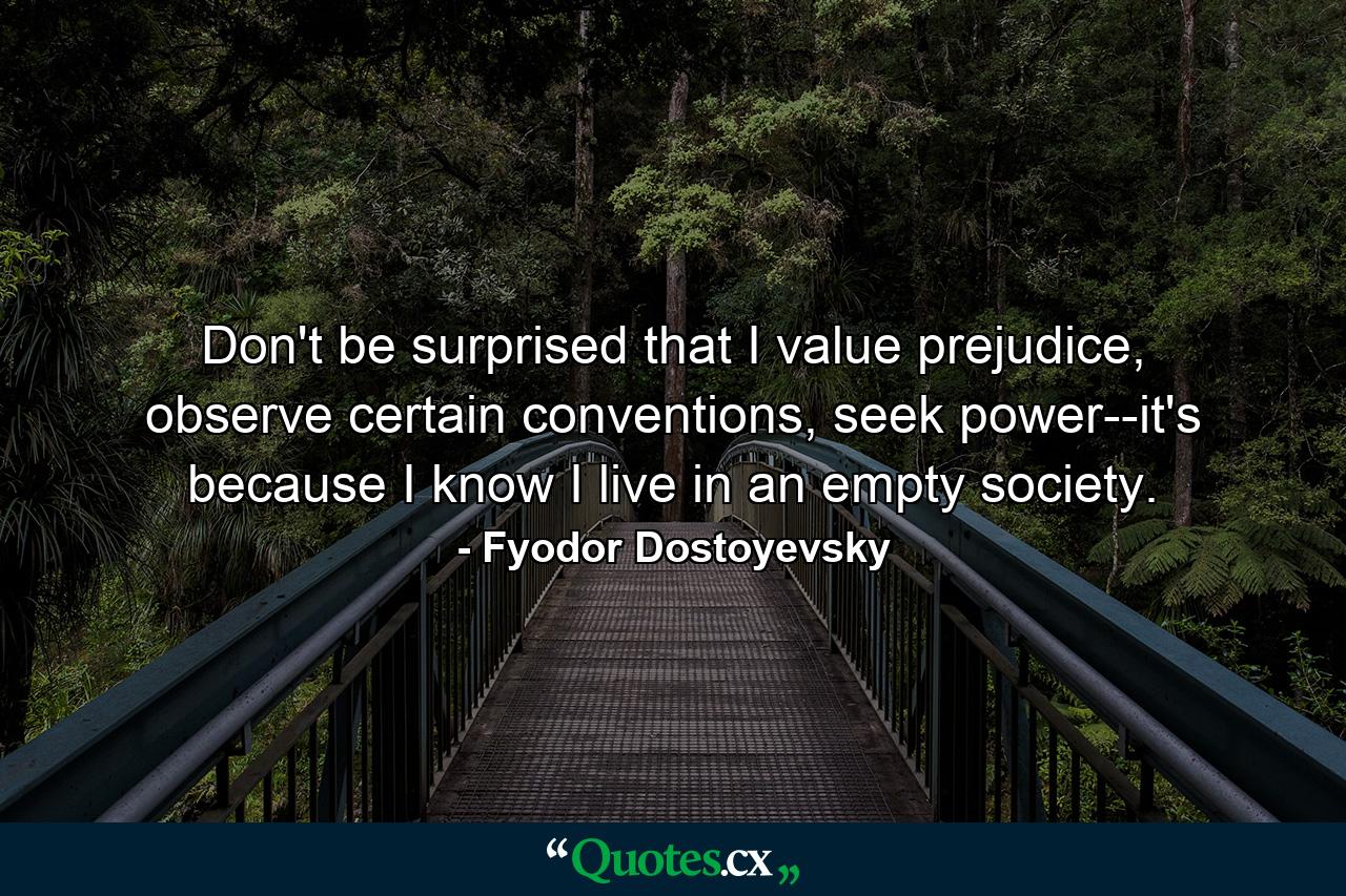 Don't be surprised that I value prejudice, observe certain conventions, seek power--it's because I know I live in an empty society. - Quote by Fyodor Dostoyevsky