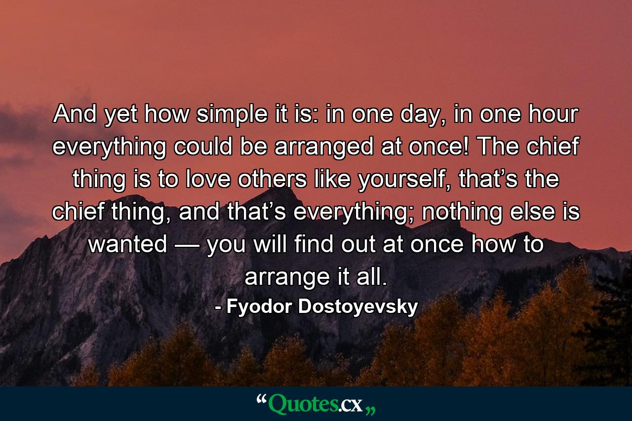 And yet how simple it is: in one day, in one hour everything could be arranged at once! The chief thing is to love others like yourself, that’s the chief thing, and that’s everything; nothing else is wanted — you will find out at once how to arrange it all. - Quote by Fyodor Dostoyevsky