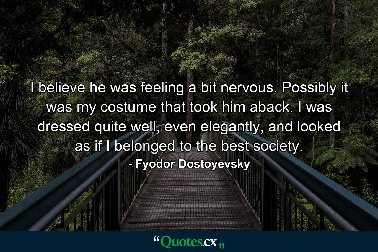 I believe he was feeling a bit nervous. Possibly it was my costume that took him aback. I was dressed quite well, even elegantly, and looked as if I belonged to the best society. - Quote by Fyodor Dostoyevsky