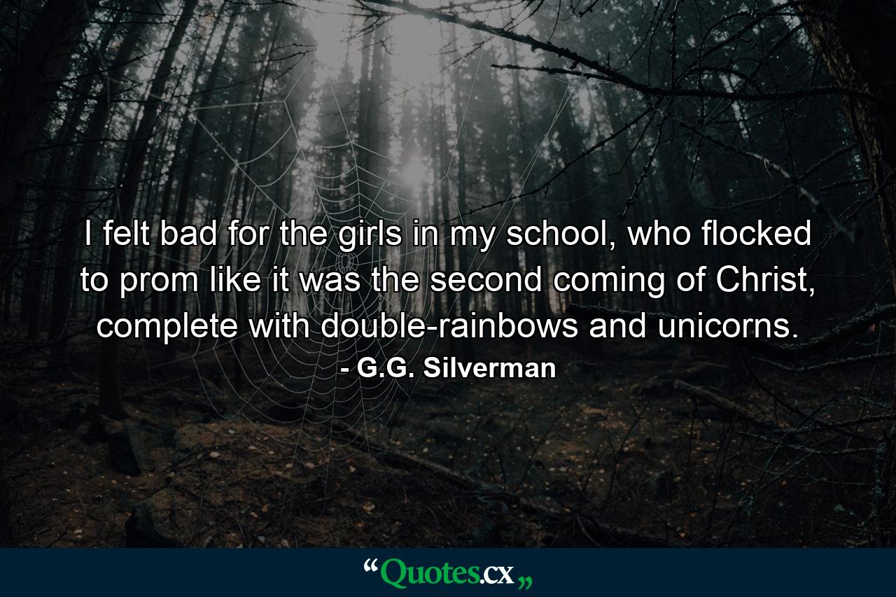 I felt bad for the girls in my school, who flocked to prom like it was the second coming of Christ, complete with double-rainbows and unicorns. - Quote by G.G. Silverman