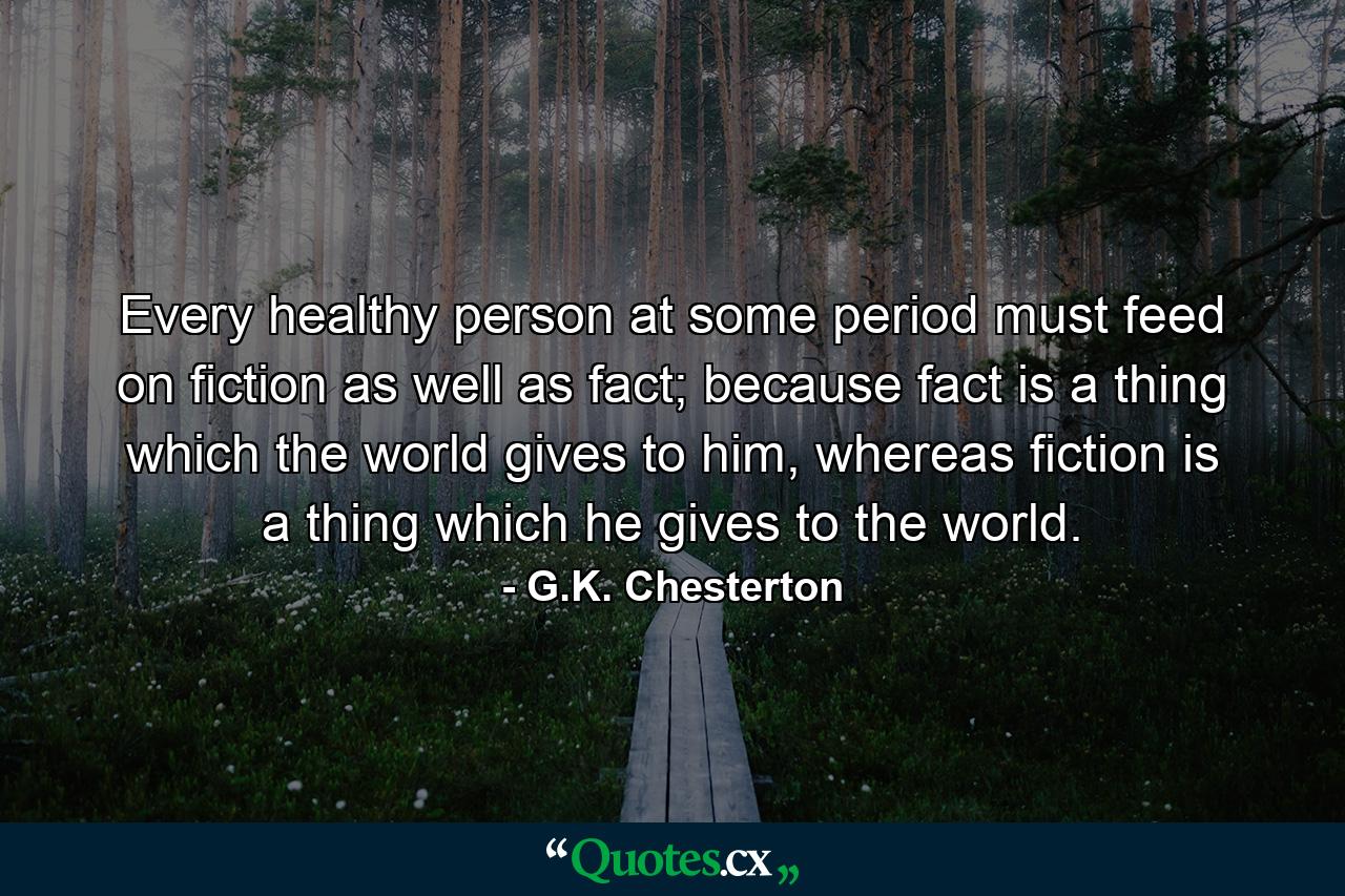 Every healthy person at some period must feed on fiction as well as fact; because fact is a thing which the world gives to him, whereas fiction is a thing which he gives to the world. - Quote by G.K. Chesterton