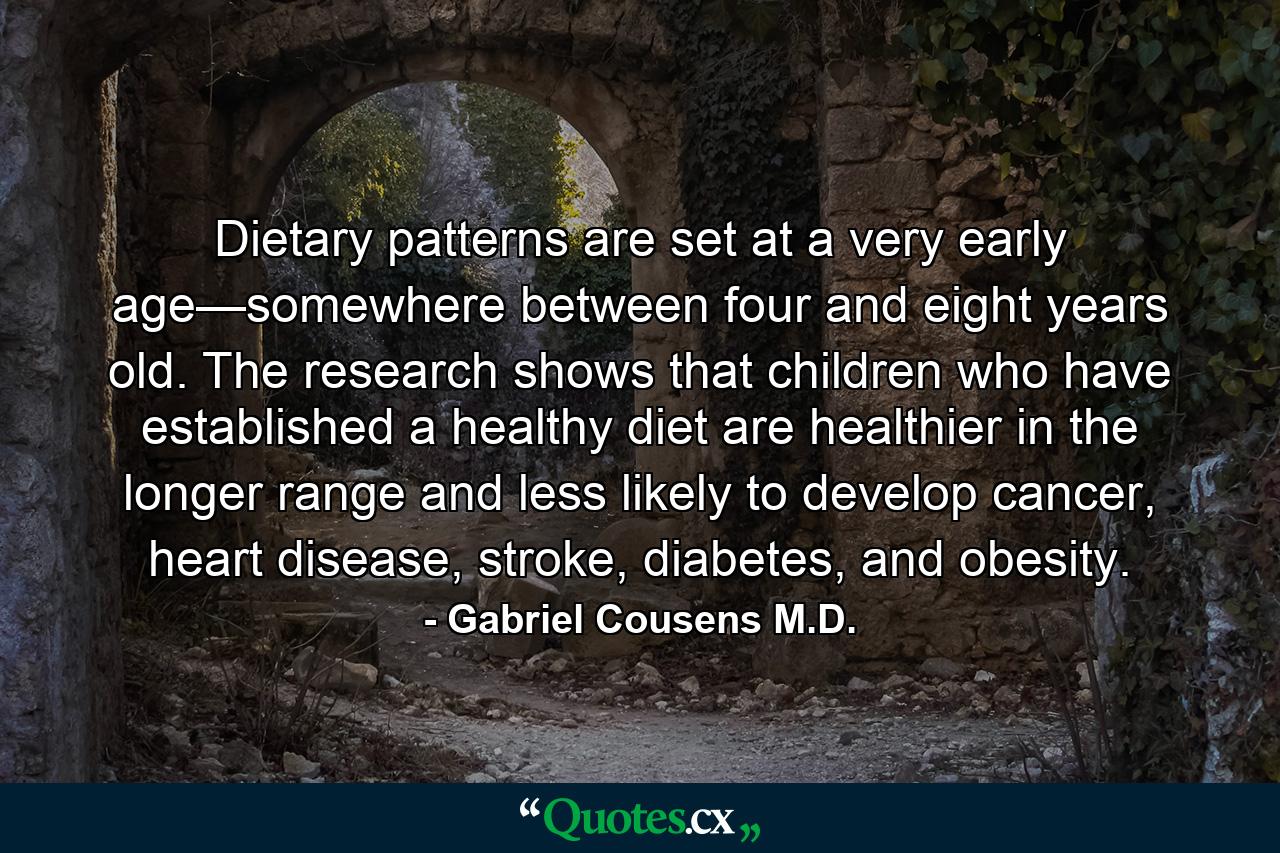 Dietary patterns are set at a very early age—somewhere between four and eight years old. The research shows that children who have established a healthy diet are healthier in the longer range and less likely to develop cancer, heart disease, stroke, diabetes, and obesity. - Quote by Gabriel Cousens M.D.