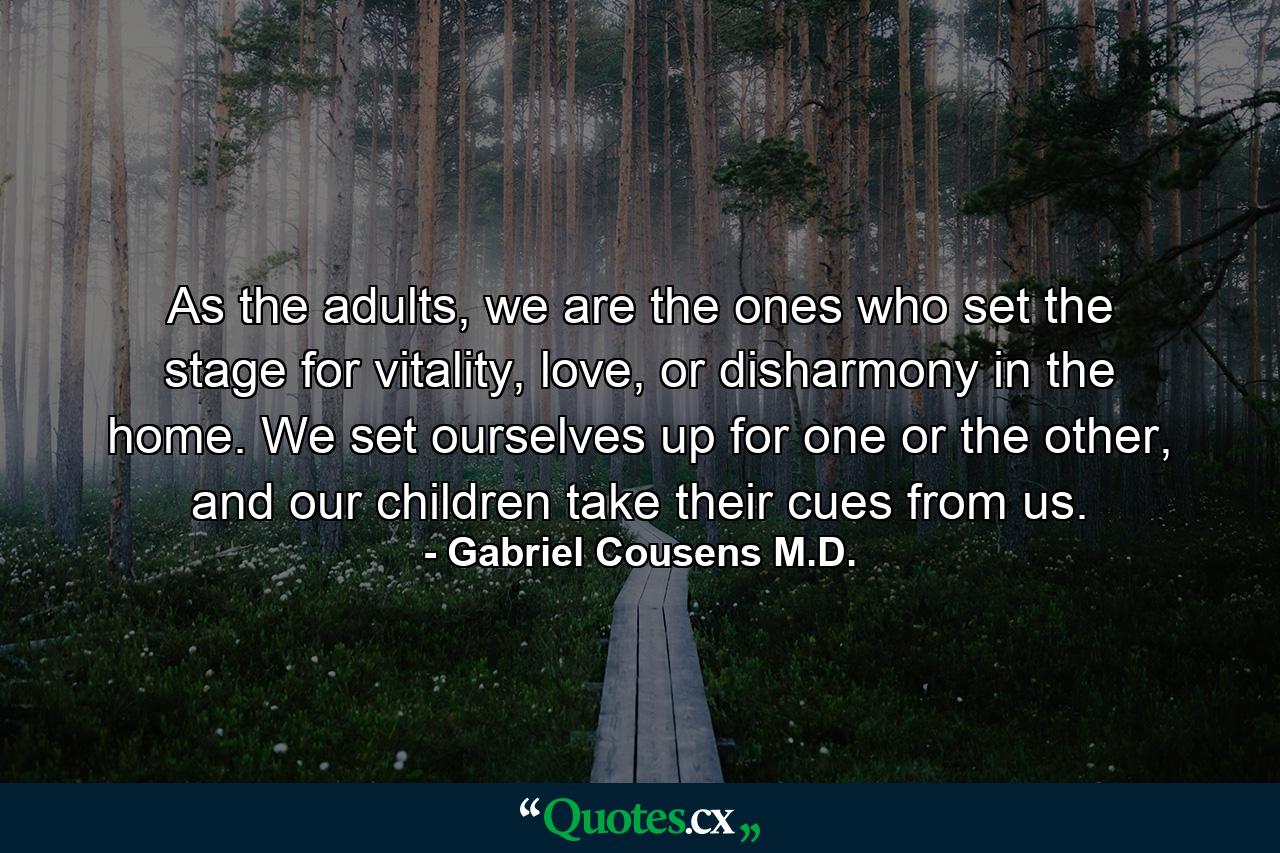 As the adults, we are the ones who set the stage for vitality, love, or disharmony in the home. We set ourselves up for one or the other, and our children take their cues from us. - Quote by Gabriel Cousens M.D.